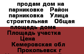 продам дом на парниковке › Район ­ парниковка › Улица ­ строительная › Общая площадь дома ­ 33 › Площадь участка ­ 7 › Цена ­ 520 000 - Кемеровская обл., Прокопьевск г. Недвижимость » Дома, коттеджи, дачи продажа   . Кемеровская обл.,Прокопьевск г.